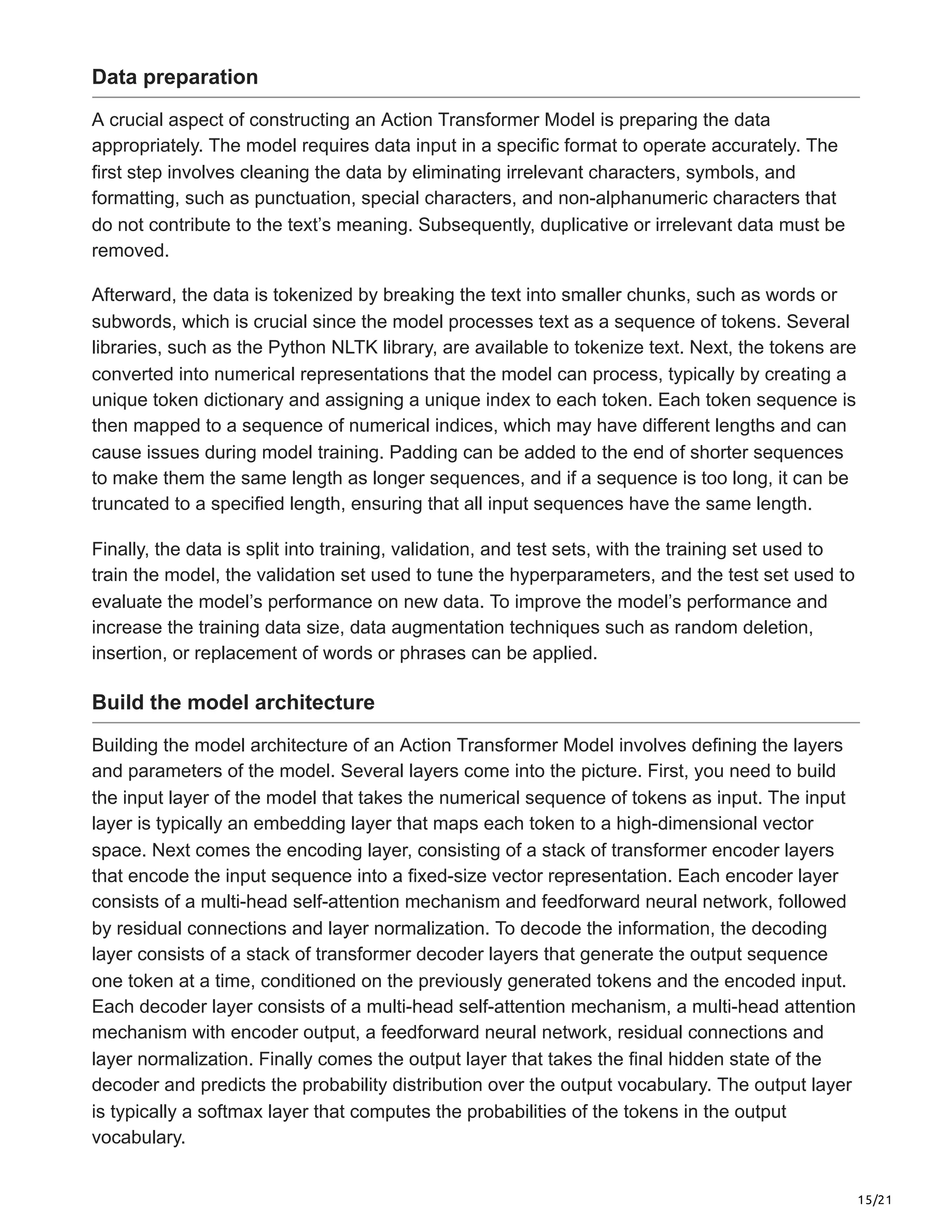 15/21
Data preparation
A crucial aspect of constructing an Action Transformer Model is preparing the data
appropriately. The model requires data input in a specific format to operate accurately. The
first step involves cleaning the data by eliminating irrelevant characters, symbols, and
formatting, such as punctuation, special characters, and non-alphanumeric characters that
do not contribute to the text’s meaning. Subsequently, duplicative or irrelevant data must be
removed.
Afterward, the data is tokenized by breaking the text into smaller chunks, such as words or
subwords, which is crucial since the model processes text as a sequence of tokens. Several
libraries, such as the Python NLTK library, are available to tokenize text. Next, the tokens are
converted into numerical representations that the model can process, typically by creating a
unique token dictionary and assigning a unique index to each token. Each token sequence is
then mapped to a sequence of numerical indices, which may have different lengths and can
cause issues during model training. Padding can be added to the end of shorter sequences
to make them the same length as longer sequences, and if a sequence is too long, it can be
truncated to a specified length, ensuring that all input sequences have the same length.
Finally, the data is split into training, validation, and test sets, with the training set used to
train the model, the validation set used to tune the hyperparameters, and the test set used to
evaluate the model’s performance on new data. To improve the model’s performance and
increase the training data size, data augmentation techniques such as random deletion,
insertion, or replacement of words or phrases can be applied.
Build the model architecture
Building the model architecture of an Action Transformer Model involves defining the layers
and parameters of the model. Several layers come into the picture. First, you need to build
the input layer of the model that takes the numerical sequence of tokens as input. The input
layer is typically an embedding layer that maps each token to a high-dimensional vector
space. Next comes the encoding layer, consisting of a stack of transformer encoder layers
that encode the input sequence into a fixed-size vector representation. Each encoder layer
consists of a multi-head self-attention mechanism and feedforward neural network, followed
by residual connections and layer normalization. To decode the information, the decoding
layer consists of a stack of transformer decoder layers that generate the output sequence
one token at a time, conditioned on the previously generated tokens and the encoded input.
Each decoder layer consists of a multi-head self-attention mechanism, a multi-head attention
mechanism with encoder output, a feedforward neural network, residual connections and
layer normalization. Finally comes the output layer that takes the final hidden state of the
decoder and predicts the probability distribution over the output vocabulary. The output layer
is typically a softmax layer that computes the probabilities of the tokens in the output
vocabulary.
 