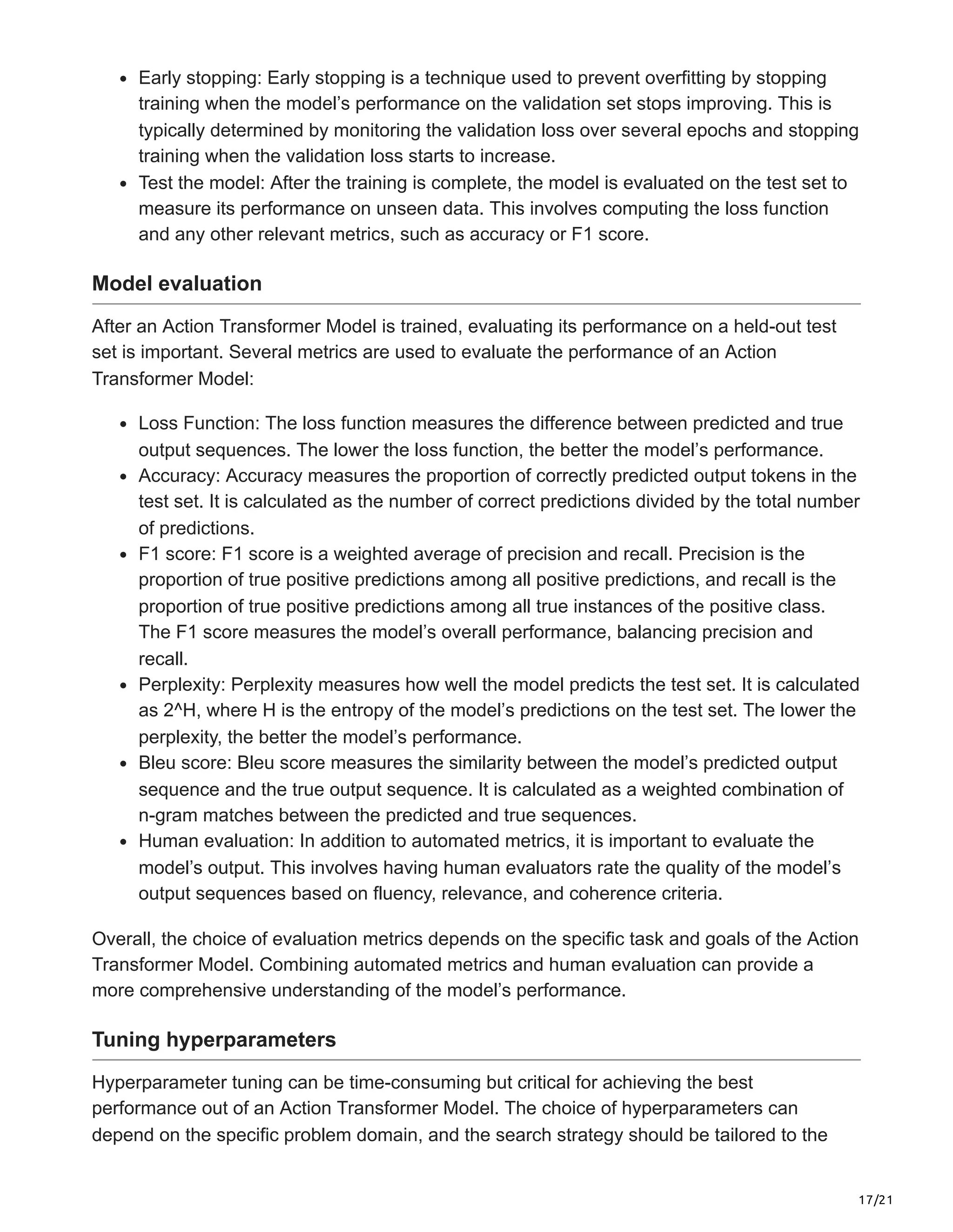 17/21
Early stopping: Early stopping is a technique used to prevent overfitting by stopping
training when the model’s performance on the validation set stops improving. This is
typically determined by monitoring the validation loss over several epochs and stopping
training when the validation loss starts to increase.
Test the model: After the training is complete, the model is evaluated on the test set to
measure its performance on unseen data. This involves computing the loss function
and any other relevant metrics, such as accuracy or F1 score.
Model evaluation
After an Action Transformer Model is trained, evaluating its performance on a held-out test
set is important. Several metrics are used to evaluate the performance of an Action
Transformer Model:
Loss Function: The loss function measures the difference between predicted and true
output sequences. The lower the loss function, the better the model’s performance.
Accuracy: Accuracy measures the proportion of correctly predicted output tokens in the
test set. It is calculated as the number of correct predictions divided by the total number
of predictions.
F1 score: F1 score is a weighted average of precision and recall. Precision is the
proportion of true positive predictions among all positive predictions, and recall is the
proportion of true positive predictions among all true instances of the positive class.
The F1 score measures the model’s overall performance, balancing precision and
recall.
Perplexity: Perplexity measures how well the model predicts the test set. It is calculated
as 2^H, where H is the entropy of the model’s predictions on the test set. The lower the
perplexity, the better the model’s performance.
Bleu score: Bleu score measures the similarity between the model’s predicted output
sequence and the true output sequence. It is calculated as a weighted combination of
n-gram matches between the predicted and true sequences.
Human evaluation: In addition to automated metrics, it is important to evaluate the
model’s output. This involves having human evaluators rate the quality of the model’s
output sequences based on fluency, relevance, and coherence criteria.
Overall, the choice of evaluation metrics depends on the specific task and goals of the Action
Transformer Model. Combining automated metrics and human evaluation can provide a
more comprehensive understanding of the model’s performance.
Tuning hyperparameters
Hyperparameter tuning can be time-consuming but critical for achieving the best
performance out of an Action Transformer Model. The choice of hyperparameters can
depend on the specific problem domain, and the search strategy should be tailored to the
 