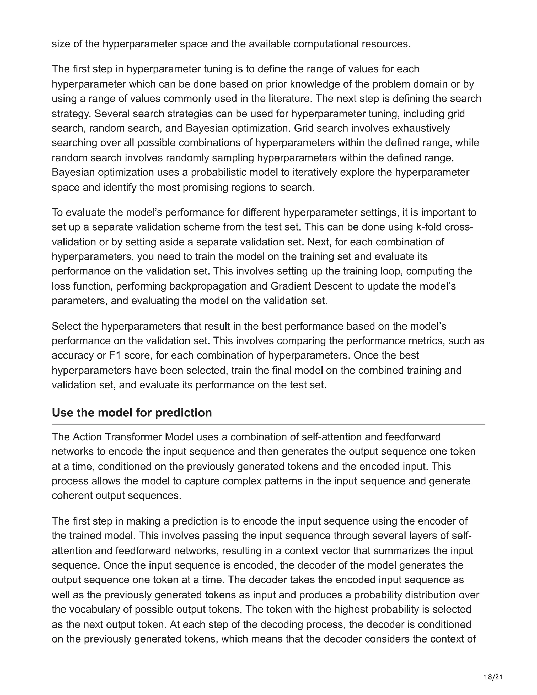 18/21
size of the hyperparameter space and the available computational resources.
The first step in hyperparameter tuning is to define the range of values for each
hyperparameter which can be done based on prior knowledge of the problem domain or by
using a range of values commonly used in the literature. The next step is defining the search
strategy. Several search strategies can be used for hyperparameter tuning, including grid
search, random search, and Bayesian optimization. Grid search involves exhaustively
searching over all possible combinations of hyperparameters within the defined range, while
random search involves randomly sampling hyperparameters within the defined range.
Bayesian optimization uses a probabilistic model to iteratively explore the hyperparameter
space and identify the most promising regions to search.
To evaluate the model’s performance for different hyperparameter settings, it is important to
set up a separate validation scheme from the test set. This can be done using k-fold cross-
validation or by setting aside a separate validation set. Next, for each combination of
hyperparameters, you need to train the model on the training set and evaluate its
performance on the validation set. This involves setting up the training loop, computing the
loss function, performing backpropagation and Gradient Descent to update the model’s
parameters, and evaluating the model on the validation set.
Select the hyperparameters that result in the best performance based on the model’s
performance on the validation set. This involves comparing the performance metrics, such as
accuracy or F1 score, for each combination of hyperparameters. Once the best
hyperparameters have been selected, train the final model on the combined training and
validation set, and evaluate its performance on the test set.
Use the model for prediction
The Action Transformer Model uses a combination of self-attention and feedforward
networks to encode the input sequence and then generates the output sequence one token
at a time, conditioned on the previously generated tokens and the encoded input. This
process allows the model to capture complex patterns in the input sequence and generate
coherent output sequences.
The first step in making a prediction is to encode the input sequence using the encoder of
the trained model. This involves passing the input sequence through several layers of self-
attention and feedforward networks, resulting in a context vector that summarizes the input
sequence. Once the input sequence is encoded, the decoder of the model generates the
output sequence one token at a time. The decoder takes the encoded input sequence as
well as the previously generated tokens as input and produces a probability distribution over
the vocabulary of possible output tokens. The token with the highest probability is selected
as the next output token. At each step of the decoding process, the decoder is conditioned
on the previously generated tokens, which means that the decoder considers the context of
 