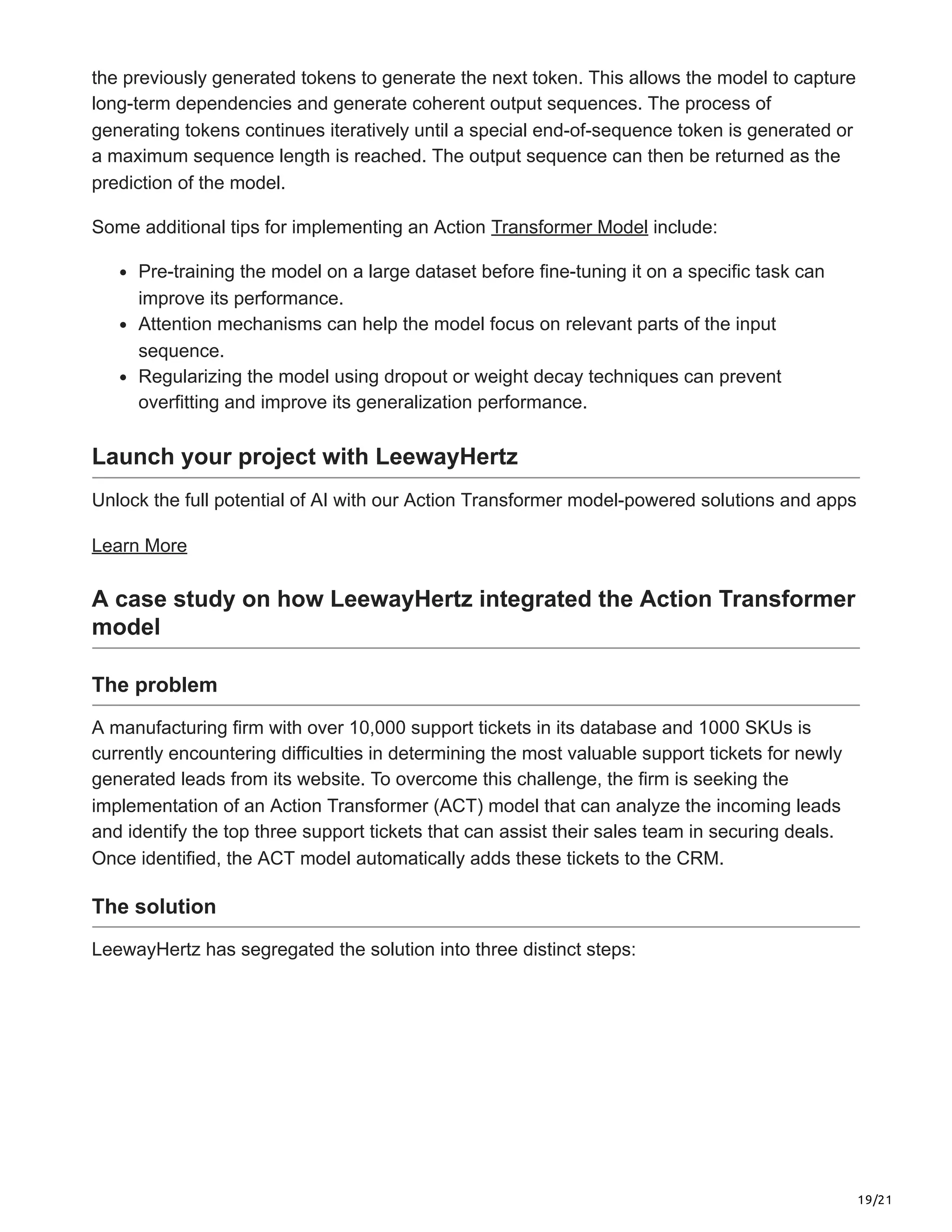 19/21
the previously generated tokens to generate the next token. This allows the model to capture
long-term dependencies and generate coherent output sequences. The process of
generating tokens continues iteratively until a special end-of-sequence token is generated or
a maximum sequence length is reached. The output sequence can then be returned as the
prediction of the model.
Some additional tips for implementing an Action Transformer Model include:
Pre-training the model on a large dataset before fine-tuning it on a specific task can
improve its performance.
Attention mechanisms can help the model focus on relevant parts of the input
sequence.
Regularizing the model using dropout or weight decay techniques can prevent
overfitting and improve its generalization performance.
Launch your project with LeewayHertz
Unlock the full potential of AI with our Action Transformer model-powered solutions and apps
Learn More
A case study on how LeewayHertz integrated the Action Transformer
model
The problem
A manufacturing firm with over 10,000 support tickets in its database and 1000 SKUs is
currently encountering difficulties in determining the most valuable support tickets for newly
generated leads from its website. To overcome this challenge, the firm is seeking the
implementation of an Action Transformer (ACT) model that can analyze the incoming leads
and identify the top three support tickets that can assist their sales team in securing deals.
Once identified, the ACT model automatically adds these tickets to the CRM.
The solution
LeewayHertz has segregated the solution into three distinct steps:
 