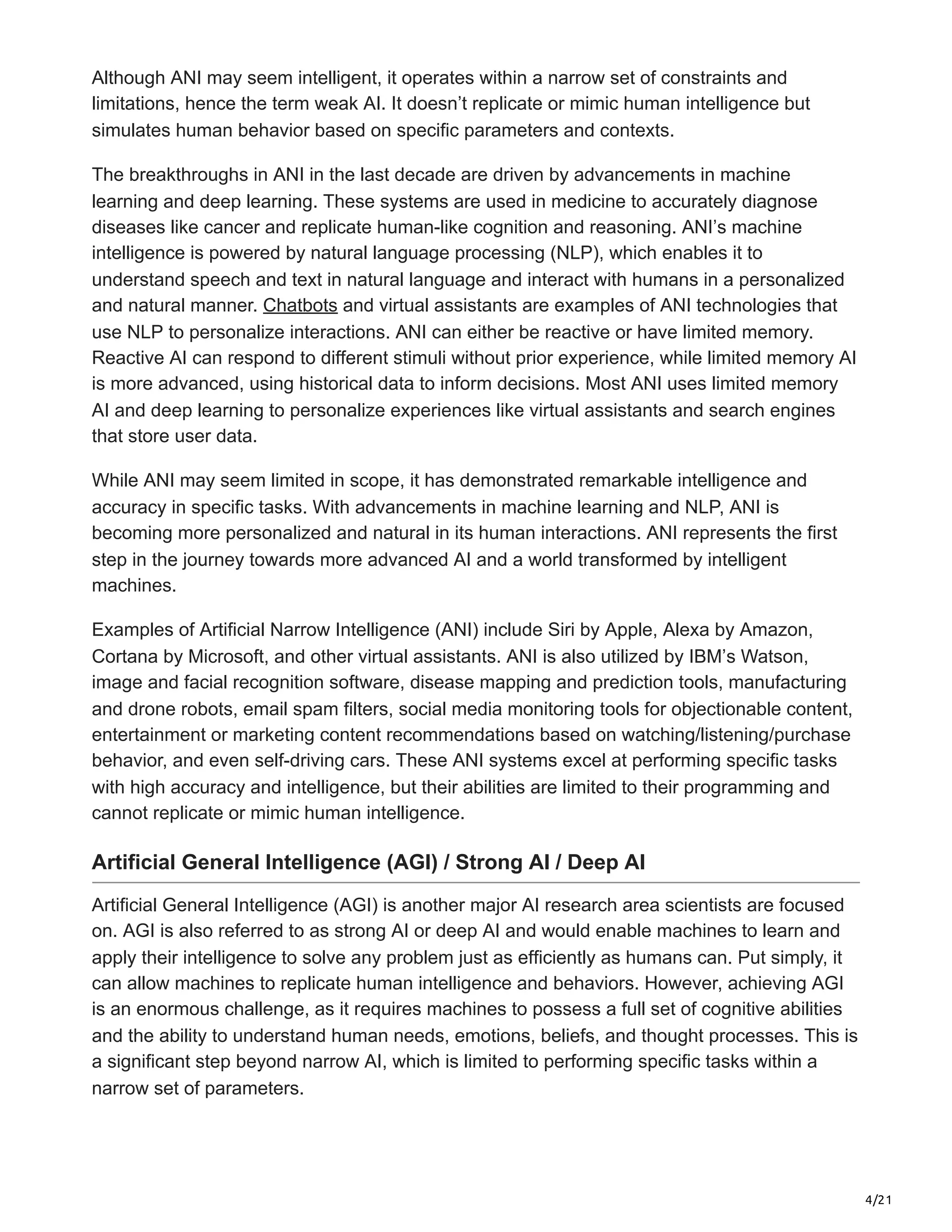 4/21
Although ANI may seem intelligent, it operates within a narrow set of constraints and
limitations, hence the term weak AI. It doesn’t replicate or mimic human intelligence but
simulates human behavior based on specific parameters and contexts.
The breakthroughs in ANI in the last decade are driven by advancements in machine
learning and deep learning. These systems are used in medicine to accurately diagnose
diseases like cancer and replicate human-like cognition and reasoning. ANI’s machine
intelligence is powered by natural language processing (NLP), which enables it to
understand speech and text in natural language and interact with humans in a personalized
and natural manner. Chatbots and virtual assistants are examples of ANI technologies that
use NLP to personalize interactions. ANI can either be reactive or have limited memory.
Reactive AI can respond to different stimuli without prior experience, while limited memory AI
is more advanced, using historical data to inform decisions. Most ANI uses limited memory
AI and deep learning to personalize experiences like virtual assistants and search engines
that store user data.
While ANI may seem limited in scope, it has demonstrated remarkable intelligence and
accuracy in specific tasks. With advancements in machine learning and NLP, ANI is
becoming more personalized and natural in its human interactions. ANI represents the first
step in the journey towards more advanced AI and a world transformed by intelligent
machines.
Examples of Artificial Narrow Intelligence (ANI) include Siri by Apple, Alexa by Amazon,
Cortana by Microsoft, and other virtual assistants. ANI is also utilized by IBM’s Watson,
image and facial recognition software, disease mapping and prediction tools, manufacturing
and drone robots, email spam filters, social media monitoring tools for objectionable content,
entertainment or marketing content recommendations based on watching/listening/purchase
behavior, and even self-driving cars. These ANI systems excel at performing specific tasks
with high accuracy and intelligence, but their abilities are limited to their programming and
cannot replicate or mimic human intelligence.
Artificial General Intelligence (AGI) / Strong AI / Deep AI
Artificial General Intelligence (AGI) is another major AI research area scientists are focused
on. AGI is also referred to as strong AI or deep AI and would enable machines to learn and
apply their intelligence to solve any problem just as efficiently as humans can. Put simply, it
can allow machines to replicate human intelligence and behaviors. However, achieving AGI
is an enormous challenge, as it requires machines to possess a full set of cognitive abilities
and the ability to understand human needs, emotions, beliefs, and thought processes. This is
a significant step beyond narrow AI, which is limited to performing specific tasks within a
narrow set of parameters.
 