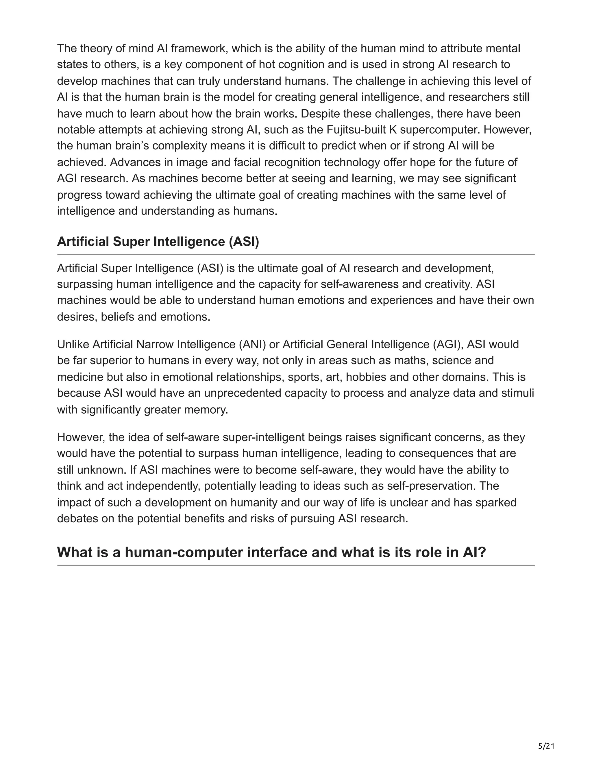 5/21
The theory of mind AI framework, which is the ability of the human mind to attribute mental
states to others, is a key component of hot cognition and is used in strong AI research to
develop machines that can truly understand humans. The challenge in achieving this level of
AI is that the human brain is the model for creating general intelligence, and researchers still
have much to learn about how the brain works. Despite these challenges, there have been
notable attempts at achieving strong AI, such as the Fujitsu-built K supercomputer. However,
the human brain’s complexity means it is difficult to predict when or if strong AI will be
achieved. Advances in image and facial recognition technology offer hope for the future of
AGI research. As machines become better at seeing and learning, we may see significant
progress toward achieving the ultimate goal of creating machines with the same level of
intelligence and understanding as humans.
Artificial Super Intelligence (ASI)
Artificial Super Intelligence (ASI) is the ultimate goal of AI research and development,
surpassing human intelligence and the capacity for self-awareness and creativity. ASI
machines would be able to understand human emotions and experiences and have their own
desires, beliefs and emotions.
Unlike Artificial Narrow Intelligence (ANI) or Artificial General Intelligence (AGI), ASI would
be far superior to humans in every way, not only in areas such as maths, science and
medicine but also in emotional relationships, sports, art, hobbies and other domains. This is
because ASI would have an unprecedented capacity to process and analyze data and stimuli
with significantly greater memory.
However, the idea of self-aware super-intelligent beings raises significant concerns, as they
would have the potential to surpass human intelligence, leading to consequences that are
still unknown. If ASI machines were to become self-aware, they would have the ability to
think and act independently, potentially leading to ideas such as self-preservation. The
impact of such a development on humanity and our way of life is unclear and has sparked
debates on the potential benefits and risks of pursuing ASI research.
What is a human-computer interface and what is its role in AI?
 