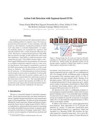 Action Unit Detection with Segment-based SVMs

                      Tomas Simon∗ Minh Hoai Nguyen∗ Fernando De La Torre, Jeffrey F. Cohn
                                 ,                    ,
                               The Robotics Institute, Carnegie Mellon University
                              {tsimon, minhhoai}@cmu.edu, {ftorre, jeffcohn}@cs.cmu.edu



                              Abstract

   Automatic facial action unit (AU) detection from video is
a long-standing problem in computer vision. Two main ap-
proaches have been pursued: (1) static modeling—typically
posed as a discriminative classiﬁcation problem in which
each video frame is evaluated independently; (2) tempo-
ral modeling—frames are segmented into sequences and
typically modeled with a variant of dynamic Bayesian net-
works. We propose a segment-based approach, kSeg-SVM,
that incorporates beneﬁts of both approaches and avoids
their limitations. kSeg-SVM is a temporal extension of the          Figure 1. During testing, the AU events are found by efﬁciently
spatial bag-of-words. kSeg-SVM is trained within a struc-           searching over the segments (position and length) that maximize
tured output SVM framework that formulates AU detection             the SVM score. During training, the algorithm searches over all
as a problem of detecting temporal events in a time series          possible negative segments to identify those hardest to classify,
of visual features. Each segment is modeled by a variant of         which improves classiﬁcation of subtle AUs.
the BoW representation with soft assignment of the words
based on similarity. Our framework has several beneﬁts
for AU detection: (1) both dependencies between features            movements. Any facial event (e.g., a gesture, expression or
and the length of action units are modeled; (2) all possible        speech component) may be a single AU or a combination of
segments of the video may be used for training; and (3) no          AUs. For example, the felt, or Duchenne smile, is indicated
assumptions are required about the underlying structure of          by movement of the zygomatic major (AU12, e.g., Fig. 2)
the action unit events (e.g., i.i.d.). Our algorithm ﬁnds the       and orbicularis oculi, pars lateralis (AU6). Because of its
best k-or-fewer segments that maximize the SVM score. Ex-           descriptive power, FACS has become the state of the art
perimental results suggest that the proposed method outper-         in manual measurement of facial expression and is widely
forms state-of-the-art static methods for AU detection.             used in studies of spontaneous facial behavior. Much effort
                                                                    in automatic facial image analysis seeks to automatically
                                                                    recognize FACS action units [12, 20, 25, 27].
                                                                       AU detection from video is a challenging computer vi-
1. Introduction                                                     sion and pattern recognition problem. Some of the most im-
    The face is a powerful channel of nonverbal communi-            portant challenges are to: (1) accommodate large variability
cation. Facial expression provides cues about emotional re-         of action units across subjects; (2) train classiﬁers when rel-
sponse, regulates interpersonal behavior, and communicates          atively few examples for each AU are present; (3) recognize
aspects of psychopathology. To make use of the information          subtle AUs; (4) and model the temporal dynamics of AUs,
afforded by facial expression, Ekman and Friesen [8] pro-           which can be highly variable.
posed the Facial Action Coding System (FACS). FACS is                  To address some of these issues, various approaches have
a comprehensive, anatomically-based system for measuring            been proposed. Static approaches [3, 12, 15, 25] pose AU
all visually discernible facial movement. It segments all fa-       detection as a binary- or multi-class classiﬁcation prob-
cial activity on the basis of 44 unique “action units” (AUs),       lem using different features (e.g., appearance, shape) and
as well as several categories of head and eye positions and         classiﬁers (e.g., Boosting, SVM). The classiﬁers are typi-
                                                                    cally trained on a frame-by-frame basis. For a given AU,
  ∗ T.   Simon and M. H. Nguyen contributed equally to this work.   the positive class comprises a subset of frames between its
 