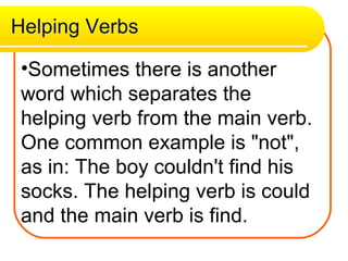 Helping Verbs Sometimes there is another word which separates the helping verb from the main verb. One common example is "not", as in: The boy couldn't find his socks. The helping verb is could and the main verb is find.   