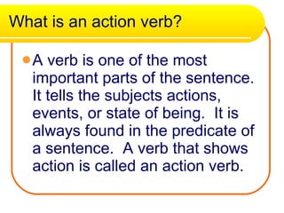 What is an action verb? A verb is one of the most important parts of the sentence. It tells the subjects actions, events, or state of being.  It is always found in the predicate of a sentence.  A verb that shows action is called an action verb. 