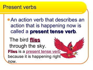 Present verbs An action verb that describes an action that is happening now is called a  present tense verb . The bird  flies  through the sky. Flies  is a  present tense verb  because it is happening right now. 