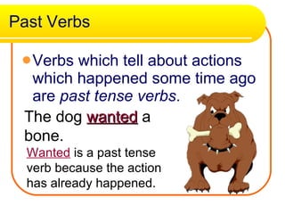 Past Verbs Verbs which tell about actions which happened some time ago are  past tense verbs .  The dog  wanted  a bone. Wanted  is a past tense verb because the action has already happened. 