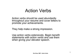 Action Verbs Action verbs should be used abundantly throughout your resume and cover letters to promote your achievements.  They help make a strong impression. Use action verbs extensively. Begin benefit statements with action verbs and use them when giving your elevator speech. 