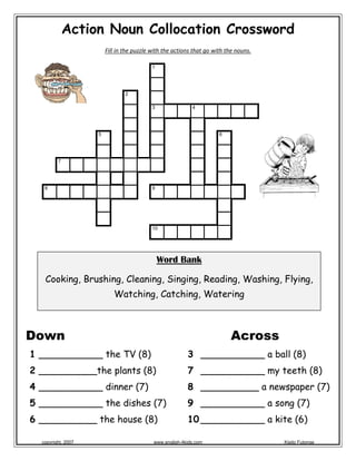 Action Noun Collocation Crossword
Fill in the puzzle with the actions that go with the nouns. 
 
 
 
Across
3 ___________ a ball (8)
7 ___________ my teeth (8)
8 __________ a newspaper (7)
9 ___________ a song (7)
10 ___________ a kite (6)
Down
1 ___________ the TV (8)
2 __________the plants (8)
4 ___________ dinner (7)
5 ___________ the dishes (7)
6 __________ the house (8)
1
2
3 4
5 6
7
8 9
10
 
Word Bank
Cooking, Brushing, Cleaning, Singing, Reading, Washing, Flying,
Watching, Catching, Watering
 
 
copyright, 2007 www.english-4kids.com Kisito Futonge
 