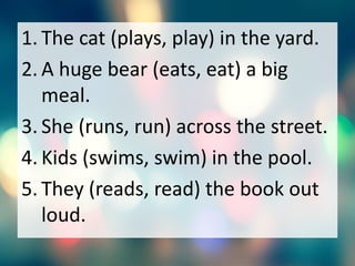 1. The cat (plays, play) in the yard.
2. A huge bear (eats, eat) a big
meal.
3. She (runs, run) across the street.
4. Kids (swims, swim) in the pool.
5. They (reads, read) the book out
loud.
 