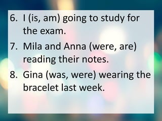 6. I (is, am) going to study for
the exam.
7. Mila and Anna (were, are)
reading their notes.
8. Gina (was, were) wearing the
bracelet last week.
 