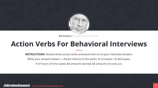 http://job-interview-answers.com 1
Action Verbs For Behavioral Interviews
INSTRUCTIONS: Review these action verbs and work them in to your interview answers.
Write your answers down! — Attach metrics to the verbs: % increases / % decreases,
# of hours of time saved, $$ amounts earned, $$ amounts of costs cut.
Bob Firestone | Principal Instructional Designer
 