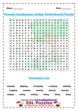 Name: ___________                                           Date: ___________


Present Continuous Action Verbs Search Puzzle




                          Vocabulary List


 sleeping      fighting        swimming            watching         climbing

    hopping      running            cooking        playing        dancing

 singing      eating       making             riding    flying         doing

                Copyright © 2011   www.eslpuzzles.com
 
