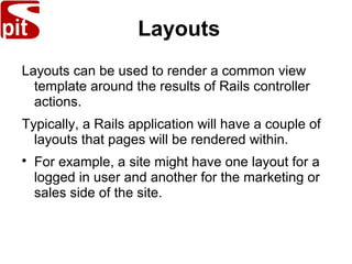 Layouts
Layouts can be used to render a common view
template around the results of Rails controller
actions.
Typically, a Rails application will have a couple of
layouts that pages will be rendered within.

For example, a site might have one layout for a
logged in user and another for the marketing or
sales side of the site.
 