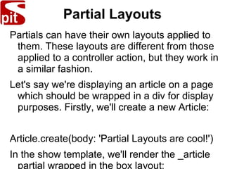 Partial Layouts
Partials can have their own layouts applied to
them. These layouts are different from those
applied to a controller action, but they work in
a similar fashion.
Let's say we're displaying an article on a page
which should be wrapped in a div for display
purposes. Firstly, we'll create a new Article:
Article.create(body: 'Partial Layouts are cool!')
In the show template, we'll render the _article
partial wrapped in the box layout:
 