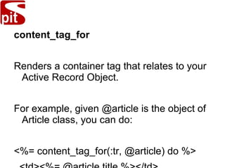 content_tag_for
Renders a container tag that relates to your
Active Record Object.
For example, given @article is the object of
Article class, you can do:
<%= content_tag_for(:tr, @article) do %>
 