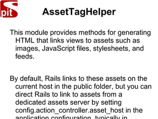 AssetTagHelper
This module provides methods for generating
HTML that links views to assets such as
images, JavaScript files, stylesheets, and
feeds.
By default, Rails links to these assets on the
current host in the public folder, but you can
direct Rails to link to assets from a
dedicated assets server by setting
config.action_controller.asset_host in the
 