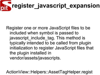 register_javascript_expansion
Register one or more JavaScript files to be
included when symbol is passed to
javascript_include_tag. This method is
typically intended to be called from plugin
initialization to register JavaScript files that
the plugin installed in
vendor/assets/javascripts.
ActionView::Helpers::AssetTagHelper.regist
 