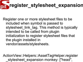 register_stylesheet_expansion
Register one or more stylesheet files to be
included when symbol is passed to
stylesheet_link_tag. This method is typically
intended to be called from plugin
initialization to register stylesheet files that
the plugin installed in
vendor/assets/stylesheets.
ActionView::Helpers::AssetTagHelper.register
_stylesheet_expansion monkey: ["head",
 