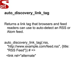 auto_discovery_link_tag
Returns a link tag that browsers and feed
readers can use to auto-detect an RSS or
Atom feed.
auto_discovery_link_tag(:rss,
"http://www.example.com/feed.rss", {title:
"RSS Feed"}) # =>
<link rel="alternate"
 