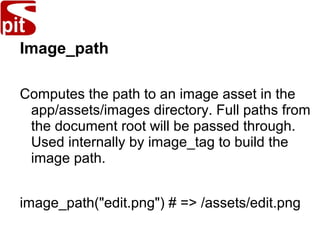 Image_path
Computes the path to an image asset in the
app/assets/images directory. Full paths from
the document root will be passed through.
Used internally by image_tag to build the
image path.
image_path("edit.png") # => /assets/edit.png
 