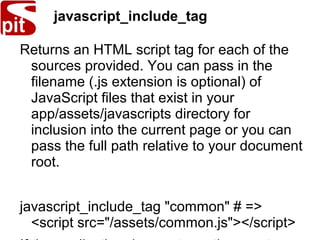 javascript_include_tag
Returns an HTML script tag for each of the
sources provided. You can pass in the
filename (.js extension is optional) of
JavaScript files that exist in your
app/assets/javascripts directory for
inclusion into the current page or you can
pass the full path relative to your document
root.
javascript_include_tag "common" # =>
<script src="/assets/common.js"></script>
 
