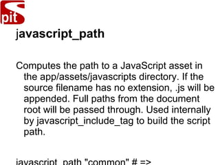javascript_path
Computes the path to a JavaScript asset in
the app/assets/javascripts directory. If the
source filename has no extension, .js will be
appended. Full paths from the document
root will be passed through. Used internally
by javascript_include_tag to build the script
path.
 