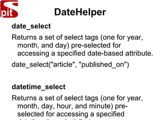 DateHelper
date_select
Returns a set of select tags (one for year,
month, and day) pre-selected for
accessing a specified date-based attribute.
date_select("article", "published_on")
datetime_select
Returns a set of select tags (one for year,
month, day, hour, and minute) pre-
selected for accessing a specified
 