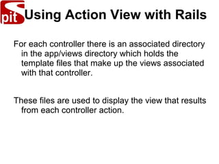 Using Action View with Rails
For each controller there is an associated directory
in the app/views directory which holds the
template files that make up the views associated
with that controller.
These files are used to display the view that results
from each controller action.
 