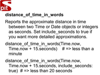distance_of_time_in_words
Reports the approximate distance in time
between two Time or Date objects or integers
as seconds. Set include_seconds to true if
you want more detailed approximations.
distance_of_time_in_words(Time.now,
Time.now + 15.seconds) # => less than a
minute
distance_of_time_in_words(Time.now,
Time.now + 15.seconds, include_seconds:
true) # => less than 20 seconds
 