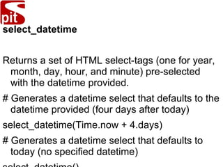 select_datetime
Returns a set of HTML select-tags (one for year,
month, day, hour, and minute) pre-selected
with the datetime provided.
# Generates a datetime select that defaults to the
datetime provided (four days after today)
select_datetime(Time.now + 4.days)
# Generates a datetime select that defaults to
today (no specified datetime)
 