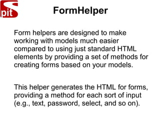 FormHelper
Form helpers are designed to make
working with models much easier
compared to using just standard HTML
elements by providing a set of methods for
creating forms based on your models.
This helper generates the HTML for forms,
providing a method for each sort of input
(e.g., text, password, select, and so on).
 