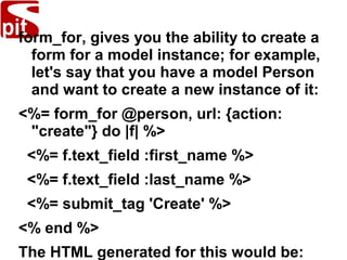form_for, gives you the ability to create a
form for a model instance; for example,
let's say that you have a model Person
and want to create a new instance of it:
<%= form_for @person, url: {action:
"create"} do |f| %>
<%= f.text_field :first_name %>
<%= f.text_field :last_name %>
<%= submit_tag 'Create' %>
<% end %>
The HTML generated for this would be:
 