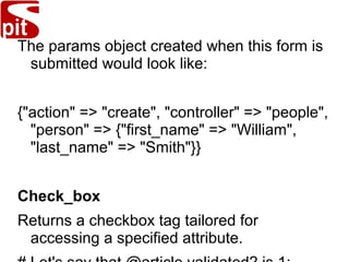 The params object created when this form is
submitted would look like:
{"action" => "create", "controller" => "people",
"person" => {"first_name" => "William",
"last_name" => "Smith"}}
Check_box
Returns a checkbox tag tailored for
accessing a specified attribute.
 