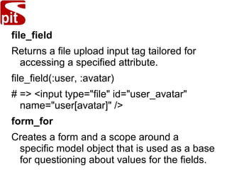 file_field
Returns a file upload input tag tailored for
accessing a specified attribute.
file_field(:user, :avatar)
# => <input type="file" id="user_avatar"
name="user[avatar]" />
form_for
Creates a form and a scope around a
specific model object that is used as a base
for questioning about values for the fields.
 