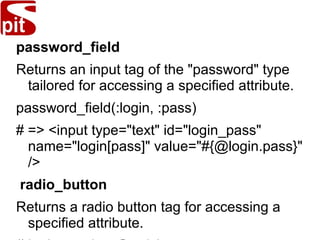 password_field
Returns an input tag of the "password" type
tailored for accessing a specified attribute.
password_field(:login, :pass)
# => <input type="text" id="login_pass"
name="login[pass]" value="#{@login.pass}"
/>
radio_button
Returns a radio button tag for accessing a
specified attribute.
 