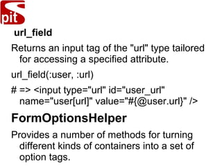 url_field
Returns an input tag of the "url" type tailored
for accessing a specified attribute.
url_field(:user, :url)
# => <input type="url" id="user_url"
name="user[url]" value="#{@user.url}" />
FormOptionsHelper
Provides a number of methods for turning
different kinds of containers into a set of
option tags.
 
