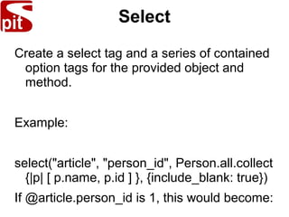 Select
Create a select tag and a series of contained
option tags for the provided object and
method.
Example:
select("article", "person_id", Person.all.collect
{|p| [ p.name, p.id ] }, {include_blank: true})
If @article.person_id is 1, this would become:
 