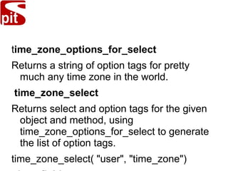 time_zone_options_for_select
Returns a string of option tags for pretty
much any time zone in the world.
time_zone_select
Returns select and option tags for the given
object and method, using
time_zone_options_for_select to generate
the list of option tags.
time_zone_select( "user", "time_zone")
 