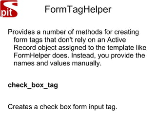 FormTagHelper
Provides a number of methods for creating
form tags that don't rely on an Active
Record object assigned to the template like
FormHelper does. Instead, you provide the
names and values manually.
check_box_tag
Creates a check box form input tag.
 