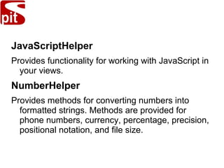 JavaScriptHelper
Provides functionality for working with JavaScript in
your views.
NumberHelper
Provides methods for converting numbers into
formatted strings. Methods are provided for
phone numbers, currency, percentage, precision,
positional notation, and file size.
 