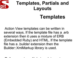 Templates, Partials and
Layouts
Templates
Action View templates can be written in
several ways. If the template file has a .erb
extension then it uses a mixture of ERB
(Embedded Ruby) and HTML. If the template
file has a .builder extension then the
Builder::XmlMarkup library is used.
 