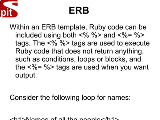 ERB
Within an ERB template, Ruby code can be
included using both <% %> and <%= %>
tags. The <% %> tags are used to execute
Ruby code that does not return anything,
such as conditions, loops or blocks, and
the <%= %> tags are used when you want
output.
Consider the following loop for names:
 