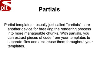 Partials
Partial templates - usually just called "partials" - are
another device for breaking the rendering process
into more manageable chunks. With partials, you
can extract pieces of code from your templates to
separate files and also reuse them throughout your
templates.
 