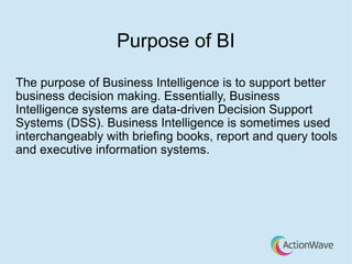 Purpose of BI
The purpose of Business Intelligence is to support better
business decision making. Essentially, Business
Intelligence systems are data-driven Decision Support
Systems (DSS). Business Intelligence is sometimes used
interchangeably with briefing books, report and query tools
and executive information systems.
 