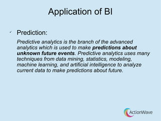 Application of BI
ü
Prediction:
Predictive analytics is the branch of the advanced
analytics which is used to make predictions about
unknown future events. Predictive analytics uses many
techniques from data mining, statistics, modeling,
machine learning, and artificial intelligence to analyze
current data to make predictions about future.
 