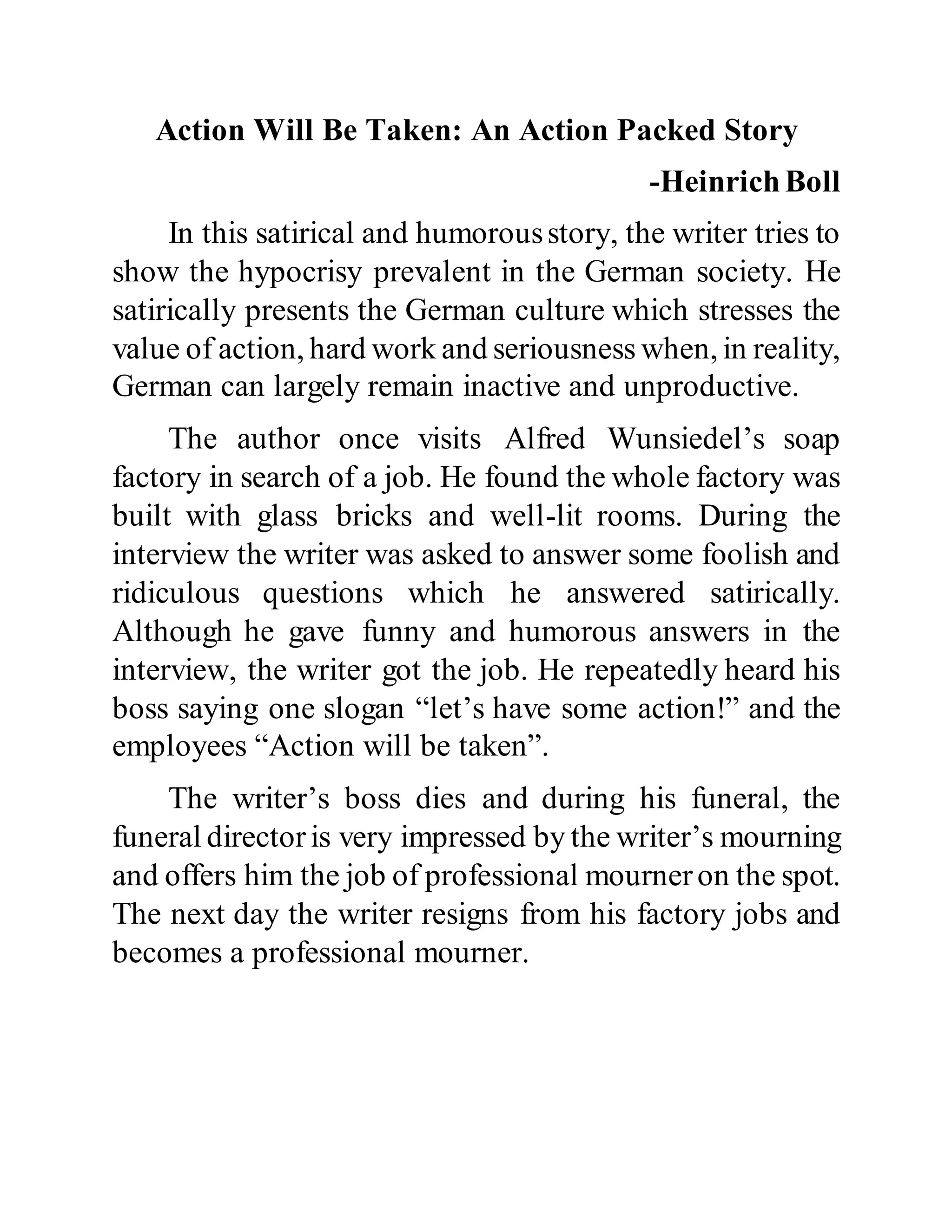 Action Will Be Taken: An Action Packed Story
-HeinrichBoll
In this satirical and humorousstory, the writer tries to
show the hypocrisy prevalent in the German society. He
satirically presents the German culture which stresses the
value of action, hard work and seriousness when, in reality,
German can largely remain inactive and unproductive.
The author once visits Alfred Wunsiedel’s soap
factory in search of a job. He found the whole factory was
built with glass bricks and well-lit rooms. During the
interview the writer was asked to answer some foolish and
ridiculous questions which he answered satirically.
Although he gave funny and humorous answers in the
interview, the writer got the job. He repeatedly heard his
boss saying one slogan “let’s have some action!” and the
employees “Action will be taken”.
The writer’s boss dies and during his funeral, the
funeral directoris very impressed by the writer’s mourning
and offers him the job of professional mourneron the spot.
The next day the writer resigns from his factory jobs and
becomes a professional mourner.