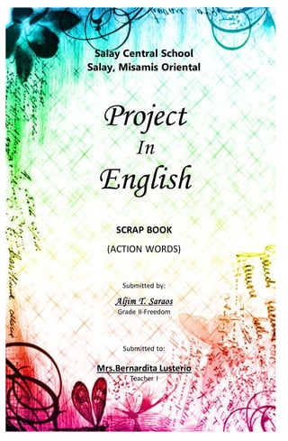 Salay Central School
Salay, Misamis Oriental
Project
In
English
SCRAP BOOK
(ACTION WORDS)
Submitted by:
Aljim T. Saraos
Grade II-Freedom
Submitted to:
Mrs.Bernardita Lusterio
Teacher I
 