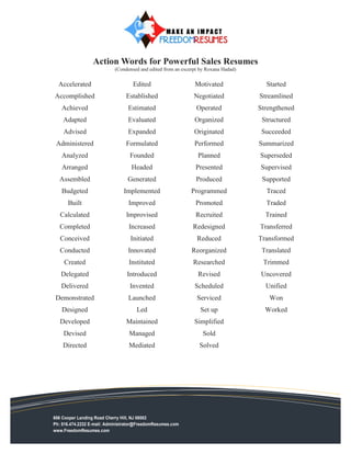 Action Words for Powerful Sales Resumes
                           (Condensed and edited from an excerpt by Roxana Hadad)

  Accelerated                       Edited                    Motivated               Started
Accomplished                     Established                  Negotiated            Streamlined
   Achieved                       Estimated                    Operated             Strengthened
    Adapted                       Evaluated                   Organized              Structured
    Advised                       Expanded                    Originated             Succeeded
 Administered                    Formulated                   Performed             Summarized
   Analyzed                       Founded                       Planned             Superseded
   Arranged                        Headed                      Presented            Supervised
  Assembled                      Generated                     Produced              Supported
   Budgeted                     Implemented                  Programmed               Traced
      Built                       Improved                     Promoted               Traded
   Calculated                    Improvised                    Recruited              Trained
  Completed                       Increased                  Redesigned             Transferred
   Conceived                       Initiated                   Reduced              Transformed
   Conducted                      Innovated                  Reorganized             Translated
    Created                       Instituted                 Researched              Trimmed
   Delegated                     Introduced                     Revised              Uncovered
   Delivered                      Invented                    Scheduled               Unified
 Demonstrated                     Launched                     Serviced                Won
   Designed                          Led                         Set up               Worked
   Developed                     Maintained                   Simplified
    Devised                       Managed                         Sold
    Directed                      Mediated                      Solved




606 Cooper Landing Road Cherry Hill, NJ 08002
Ph: 516.474.2232 E-mail: Administrator@FreedomResumes.com
www.FreedomResumes.com
 