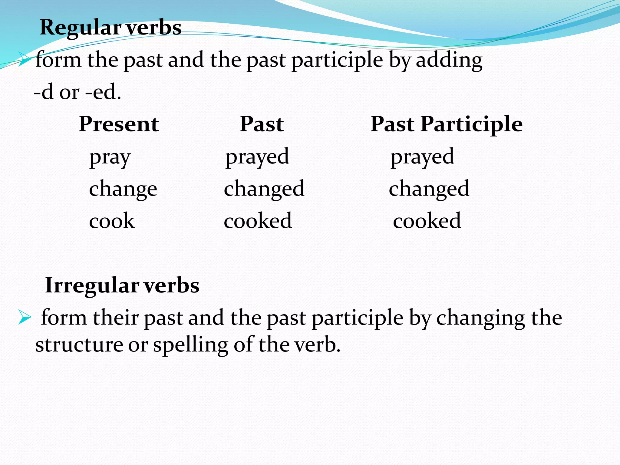 Regular verbs
form the past and the past participle by adding
-d or -ed.
Present Past Past Participle
pray prayed prayed
change changed changed
cook cooked cooked
Irregular verbs
 form their past and the past participle by changing the
structure or spelling of the verb.
 
